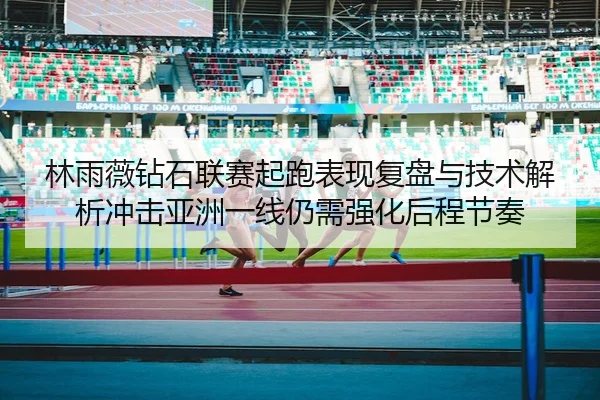 林雨薇钻石联赛起跑表现复盘与技术解析冲击亚洲一线仍需强化后程节奏