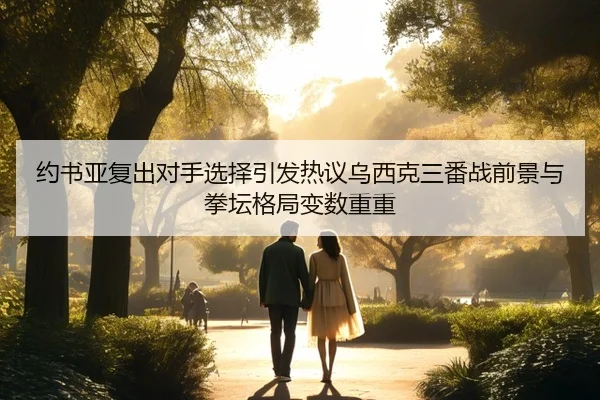 约书亚复出对手选择引发热议乌西克三番战前景与拳坛格局变数重重